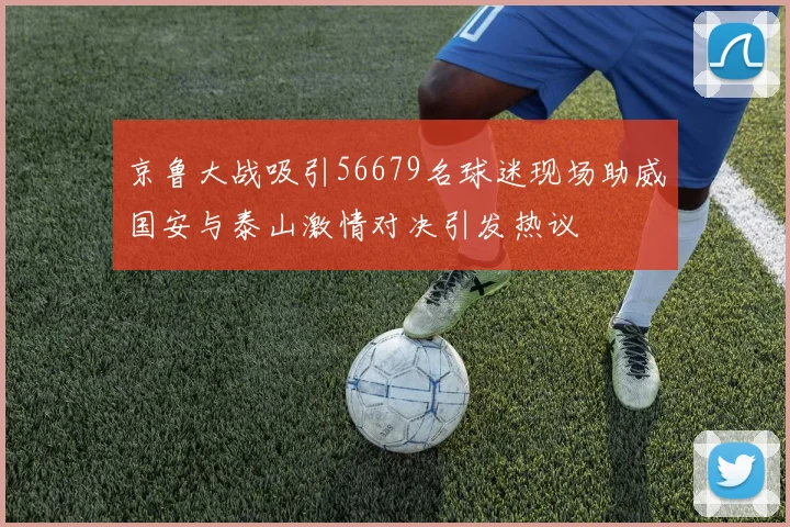 京鲁大战吸引56679名球迷现场助威国安与泰山激情对决引发热议