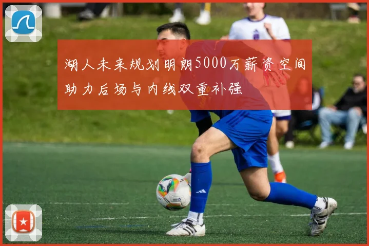 湖人未来规划明朗5000万薪资空间助力后场与内线双重补强