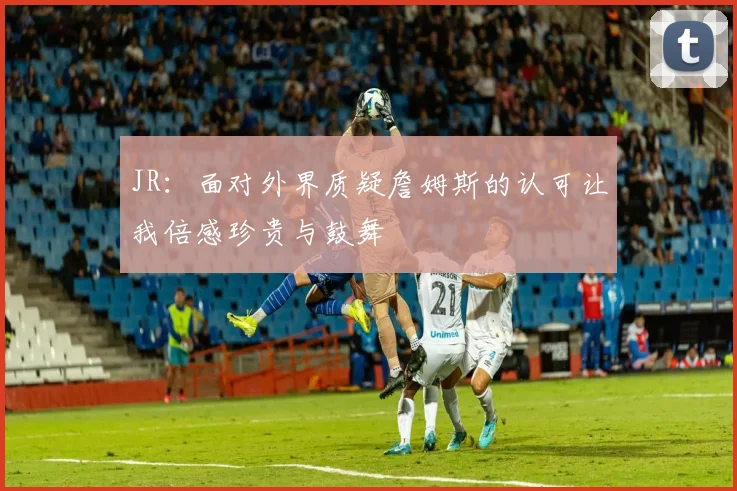JR：面对外界质疑詹姆斯的认可让我倍感珍贵与鼓舞