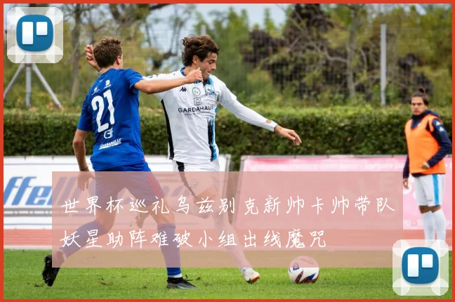 世界杯巡礼乌兹别克新帅卡帅带队妖星助阵难破小组出线魔咒
