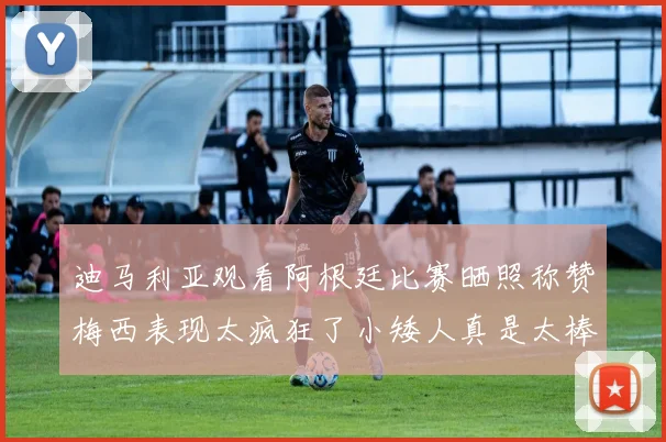 迪马利亚观看阿根廷比赛晒照称赞梅西表现太疯狂了小矮人真是太棒了
