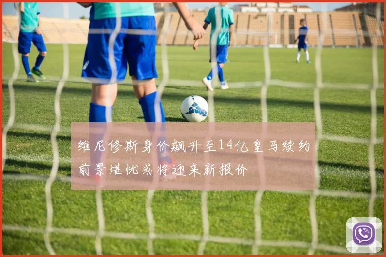 维尼修斯身价飙升至14亿皇马续约前景堪忧或将迎来新报价