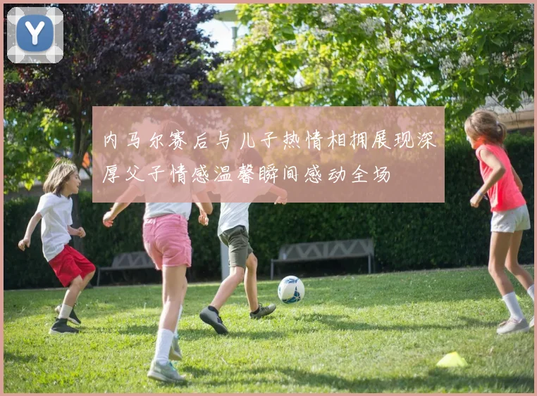 内马尔赛后与儿子热情相拥展现深厚父子情感温馨瞬间感动全场