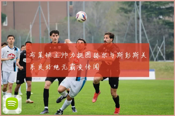 布莱顿主帅力挺图赫尔与斯彭斯关系良好绝无霸凌传闻