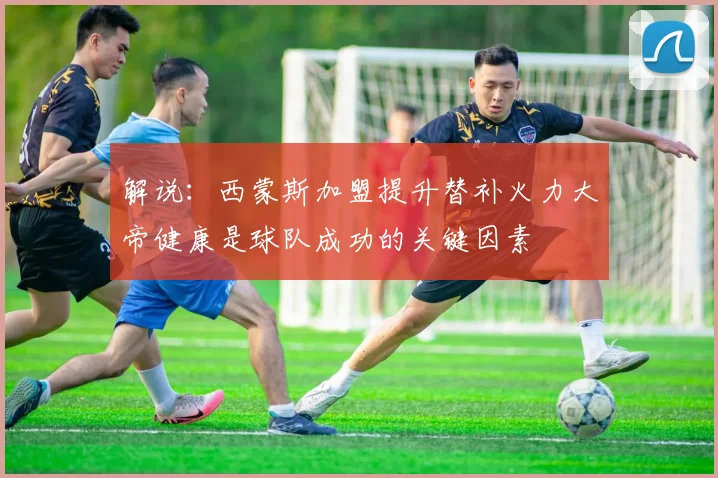 解说：西蒙斯加盟提升替补火力大帝健康是球队成功的关键因素