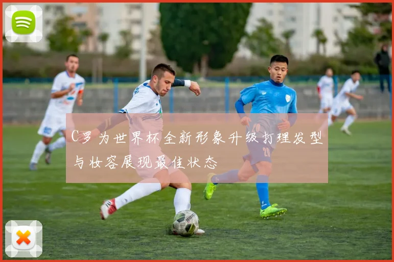 C罗为世界杯全新形象升级打理发型与妆容展现最佳状态