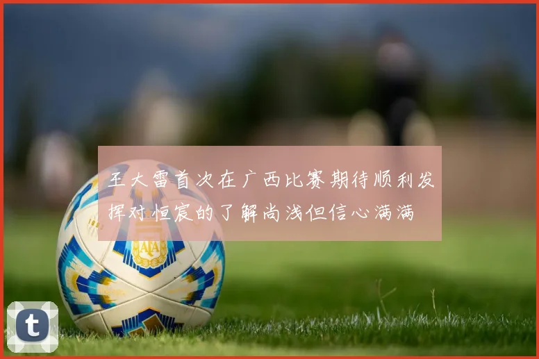 王大雷首次在广西比赛期待顺利发挥对恒宸的了解尚浅但信心满满