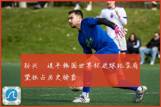 孙兴慜追平韩国世界杯进球纪录有望独占历史榜首