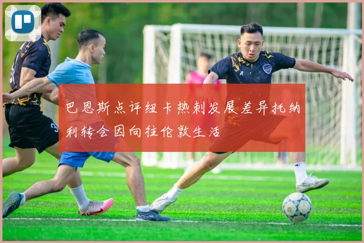 巴恩斯点评纽卡热刺发展差异托纳利转会因向往伦敦生活