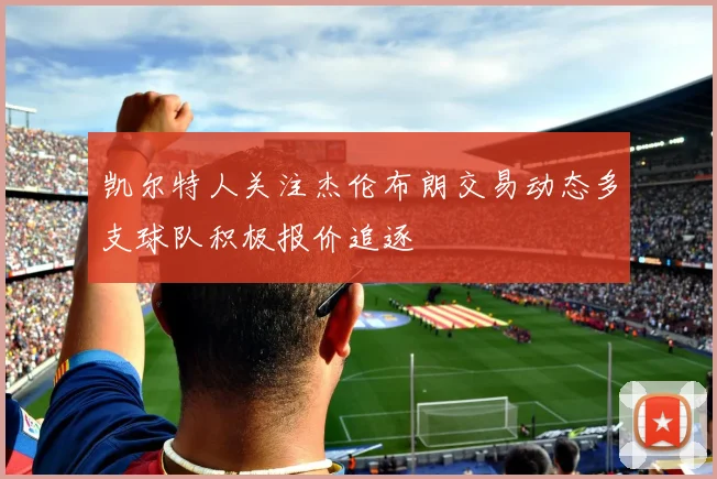 凯尔特人关注杰伦布朗交易动态多支球队积极报价追逐