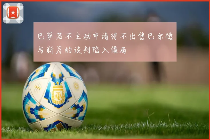 巴萨若不主动申请将不出售巴尔德与新月的谈判陷入僵局
