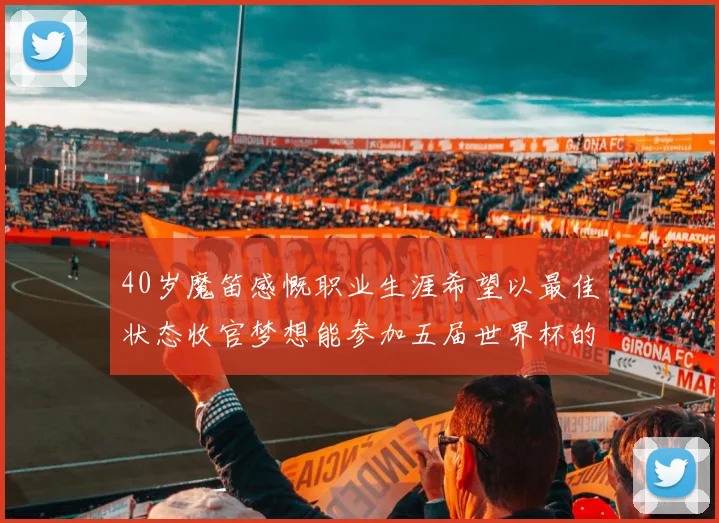 40岁魔笛感慨职业生涯希望以最佳状态收官梦想能参加五届世界杯的壮举