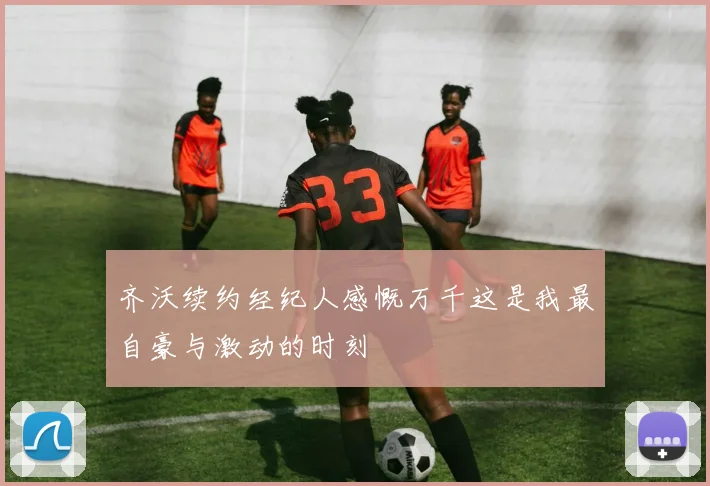 齐沃续约经纪人感慨万千这是我最自豪与激动的时刻