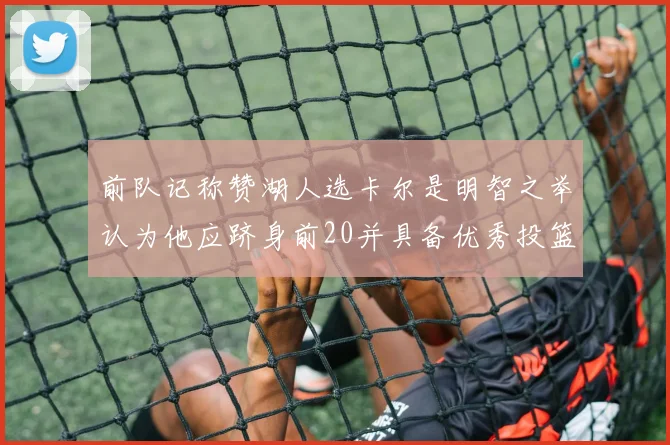 前队记称赞湖人选卡尔是明智之举认为他应跻身前20并具备优秀投篮和防守能力